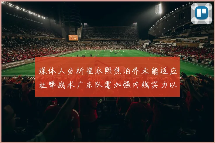 媒体人分析崔永熙焦泊乔未能适应杜锋战术广东队需加强内线实力以提升竞争力