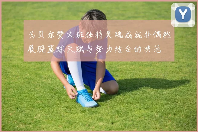 戈贝尔赞文班独特灵魂成就非偶然展现篮球天赋与努力结合的典范
