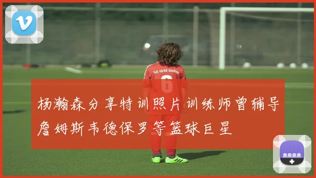 杨瀚森分享特训照片训练师曾辅导詹姆斯韦德保罗等篮球巨星