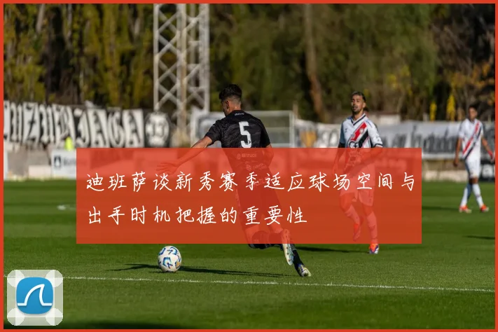 迪班萨谈新秀赛季适应球场空间与出手时机把握的重要性