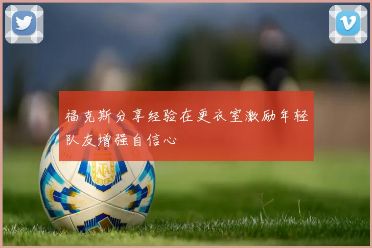 福克斯分享经验在更衣室激励年轻队友增强自信心