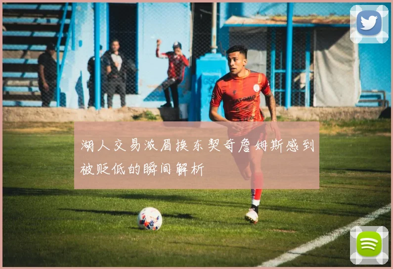 湖人交易浓眉换东契奇詹姆斯感到被贬低的瞬间解析