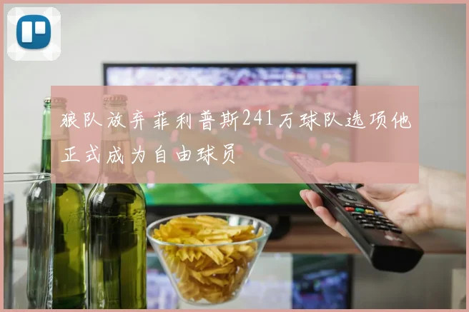 狼队放弃菲利普斯241万球队选项他正式成为自由球员