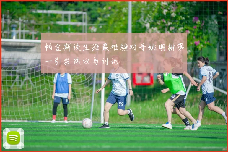 帕金斯谈生涯最难缠对手姚明排第一引发热议与讨论