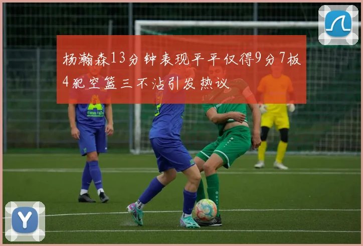 杨瀚森13分钟表现平平仅得9分7板4犯空篮三不沾引发热议