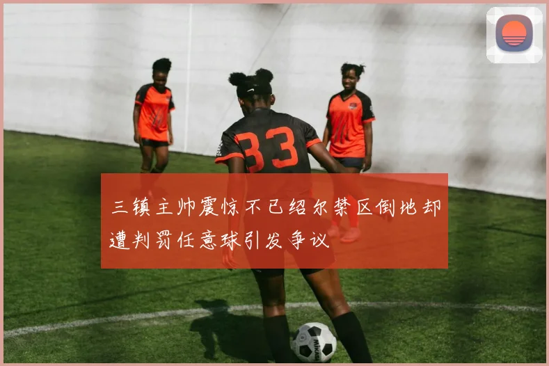 三镇主帅震惊不已绍尔禁区倒地却遭判罚任意球引发争议
