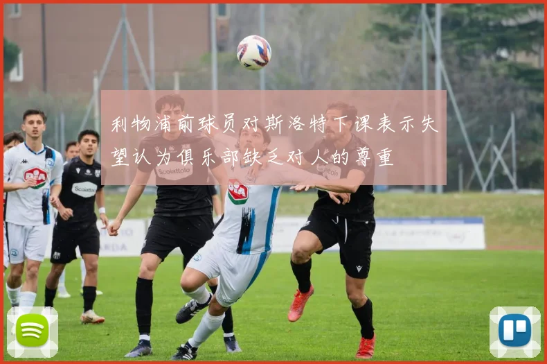 利物浦前球员对斯洛特下课表示失望认为俱乐部缺乏对人的尊重