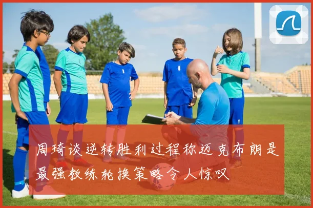 周琦谈逆转胜利过程称迈克布朗是最强教练轮换策略令人惊叹