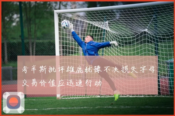考辛斯批评雄鹿犹豫不决损失字母交易价值应迅速行动