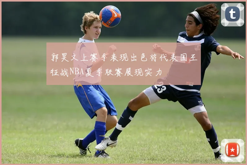 郭昊文上赛季表现出色将代表国王征战NBA夏季联赛展现实力