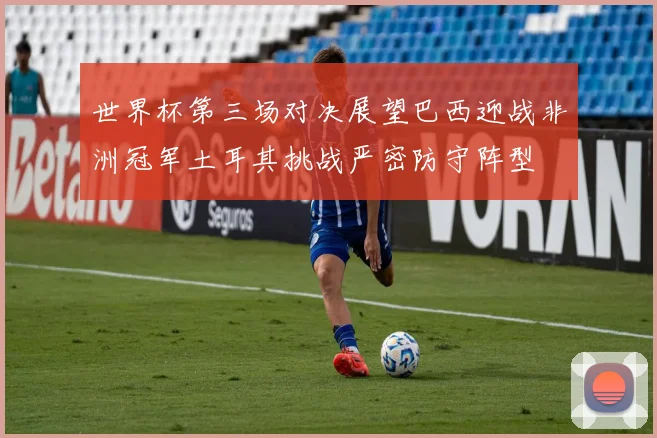 世界杯第三场对决展望巴西迎战非洲冠军土耳其挑战严密防守阵型
