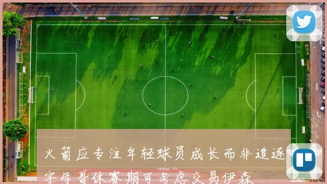 火箭应专注年轻球员成长而非追逐字母哥休赛期可考虑交易伊森