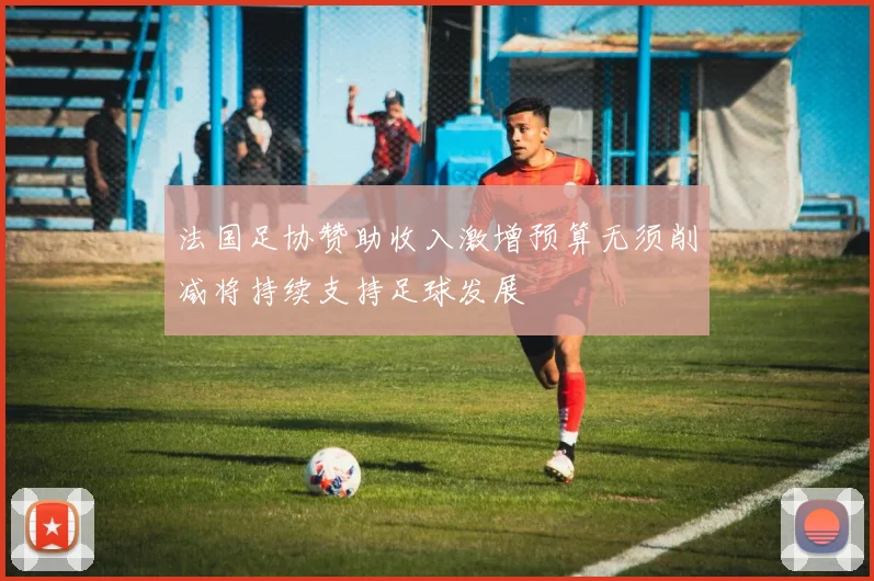 法国足协赞助收入激增预算无须削减将持续支持足球发展