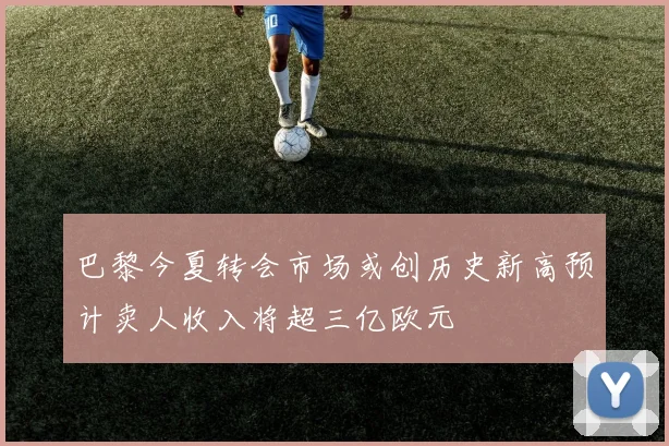 巴黎今夏转会市场或创历史新高预计卖人收入将超三亿欧元