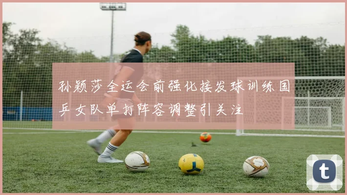 孙颖莎全运会前强化接发球训练国乒女队单打阵容调整引关注