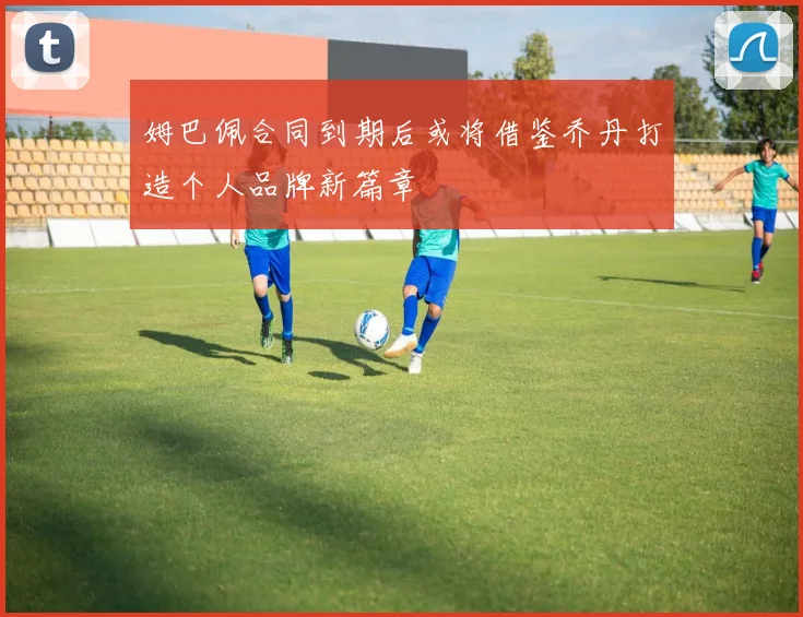 姆巴佩合同到期后或将借鉴乔丹打造个人品牌新篇章