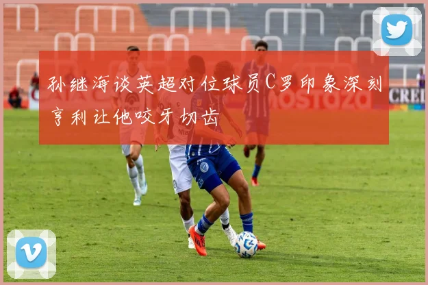 孙继海谈英超对位球员C罗印象深刻亨利让他咬牙切齿