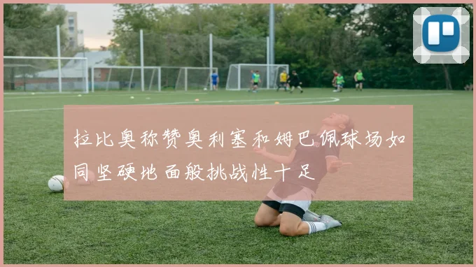 拉比奥称赞奥利塞和姆巴佩球场如同坚硬地面般挑战性十足