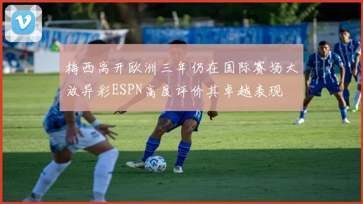 梅西离开欧洲三年仍在国际赛场大放异彩ESPN高度评价其卓越表现
