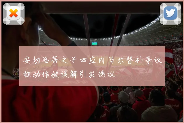 安切洛蒂之子回应内马尔替补争议称动作被误解引发热议
